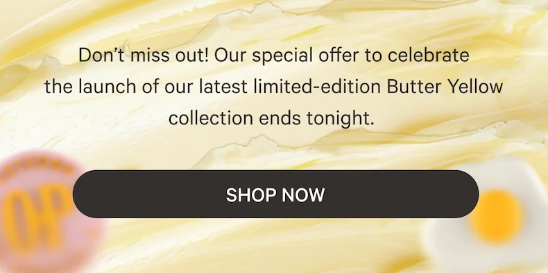 Don’t miss out! Our special offer to celebrate the&nbsp;launch&nbsp;of our latest limited-edition Butter Yellow collection ends tonight.&nbsp;- Shop Now