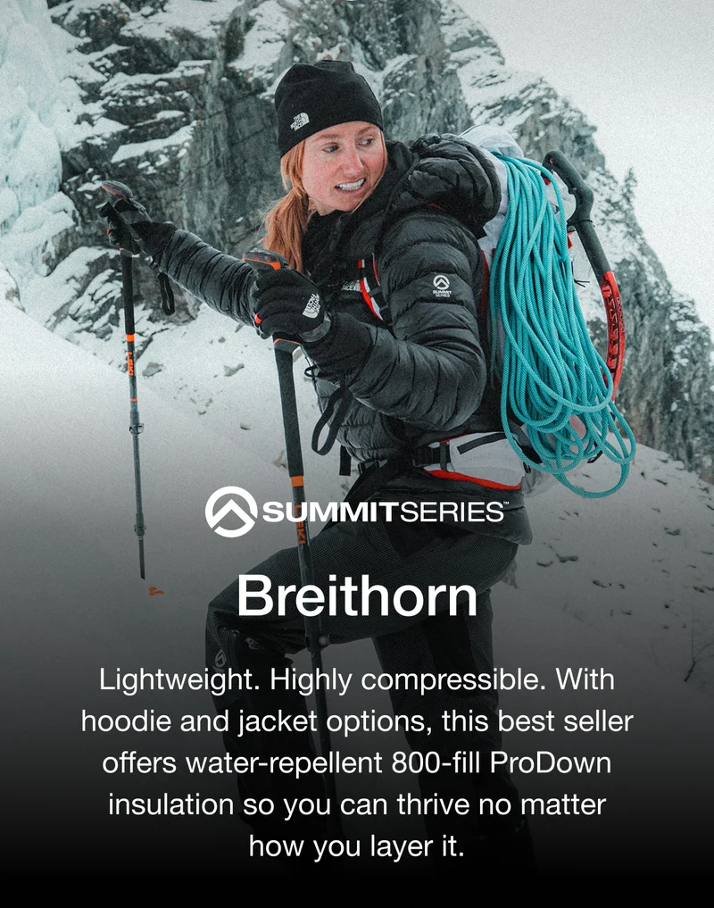 SUMMITSERIES. Breithorn. Lightweight. Highly compressible. With hoodie and jacket options, this best seller offers water-repellent 800-fill ProDown insulation so you can thrive no matter how you layer it.