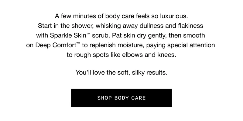 A few minutes of body care feels so luxurious. Start in the shower, whisking away dullness and flakiness with Sparkle Skin TM scrub. Pat skin dry gently, then smooth on Deep Comfort TM to replenish moisture, paying special attention to rough spots like elbows and knees. You’ll love the soft, silky results. SHOP BODY CARE