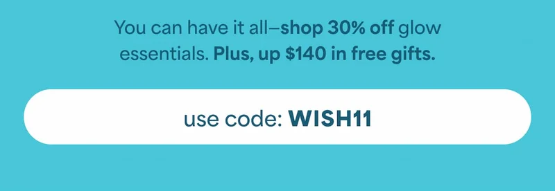 You can have it all—shop 30% off glow essentials. Plus, up $140 in free gifts. -- USE CODE: WISH11