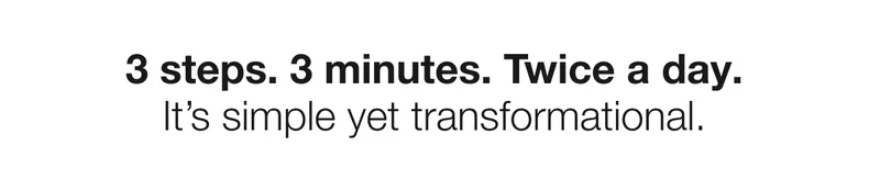 3 steps. 3 minutes. Twice a day. It’s simple yet transformational.