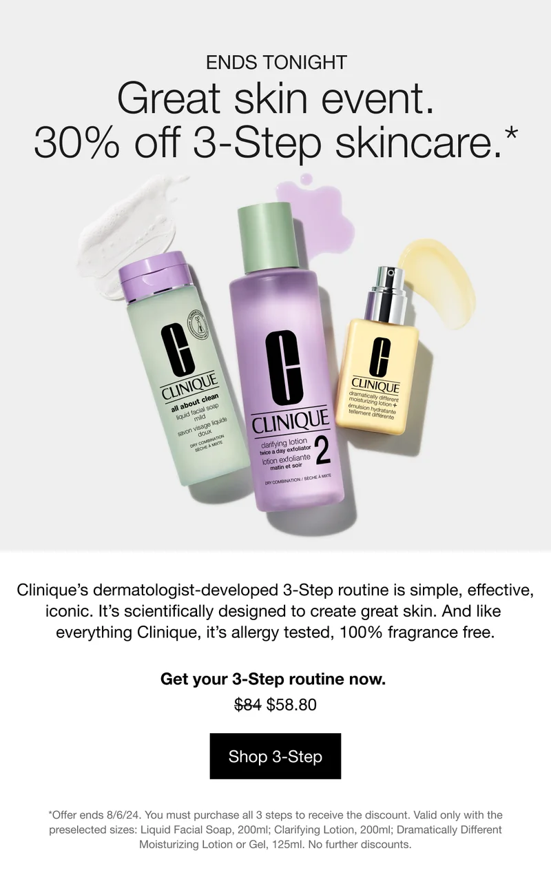 ENDS TONIGHT | Great skin event. 30% off 3-Step skincare.* | Clinique’s dermatologist-developed 3-Step routine is simple, effective, iconic. It’s scientifically designed to create great skin. And like everything Clinique, it’s allergy tested, 100% fragrance free. | Get your 3-Step routine now. $58.80 | Shop 3-Step | *Offer ends 8/6/24. You must purchase all 3 steps to receive the discount. Valid only with the preselected sizes: Liquid Facial Soap, 200ml; Clarifying Lotion, 200ml; Dramatically Different Moisturizing Lotion or Gel, 125ml. No further discounts.