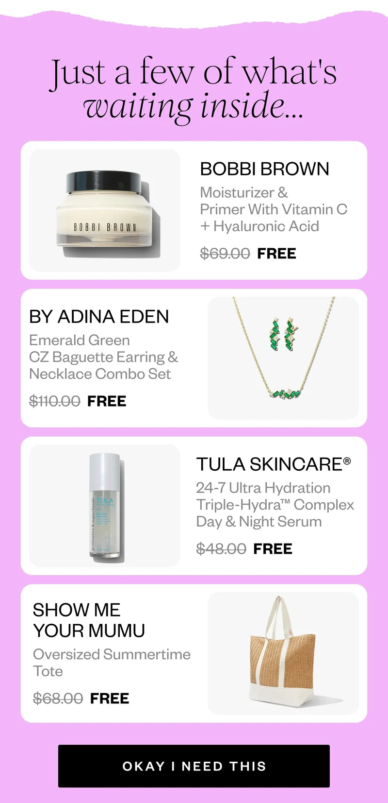 Just a few of what's waiting inside... | BOBBI BROWN Moisturizer & Primer With Vitamin C + Hyaluronic Acid $69.00 FREE | BY ADINA EDEN Emerald Green CZ Baguette Earring & Necklace Combo Set $110.00 FREE | TULA SKINCARE® 24-7 Ultra Hydration Triple-Hydra™ Complex Day & Night Serum $48.00 FREE | SHOW ME YOUR MUMU Oversized Summertime Tote $68.00 FREE | OKAY I NEED THIS
