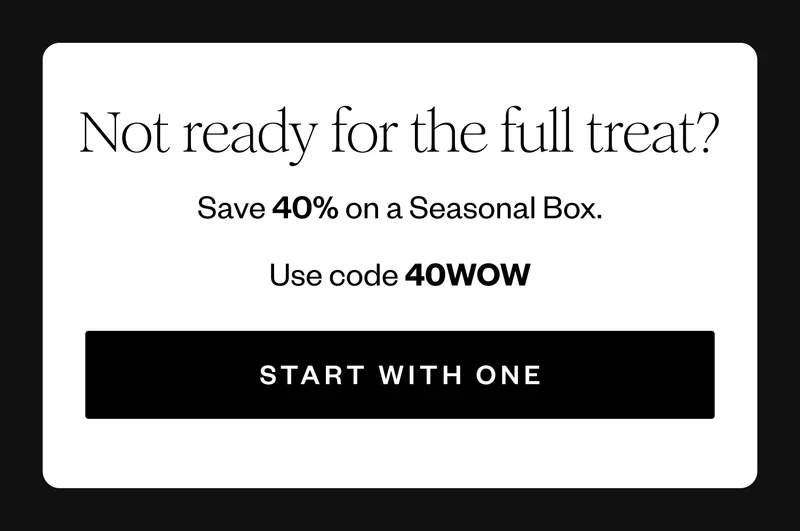 Not ready for the full treat? | Save 40% on a Seasonal Box. | Use code 40WOW | START WITH ONE