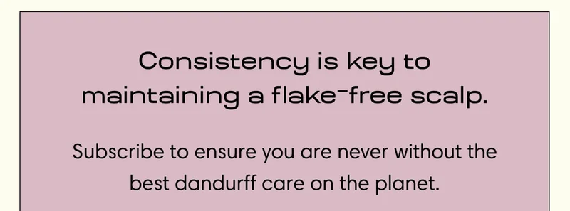 Consistency is key to maintaining a flake-free scalp. Subscribe to ensure you are never without the best dandurff care on the planet.