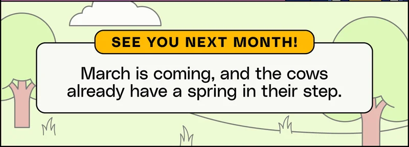 See you next month! March is coming, and the cows already have a spring in their step.