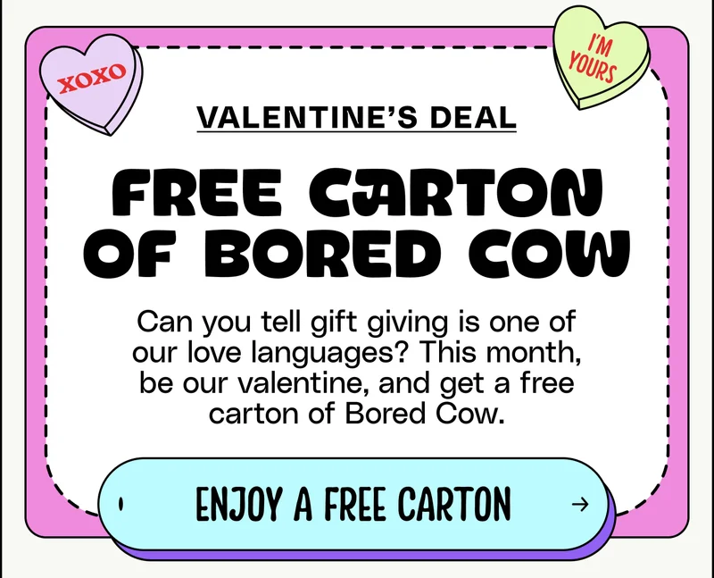 Valentine's deal. Free carton of Bored Cow! Can you tell gift giving is one of our love languages? This month, be our valentine, and get a free carton of Bored Cow. Get my free carton.