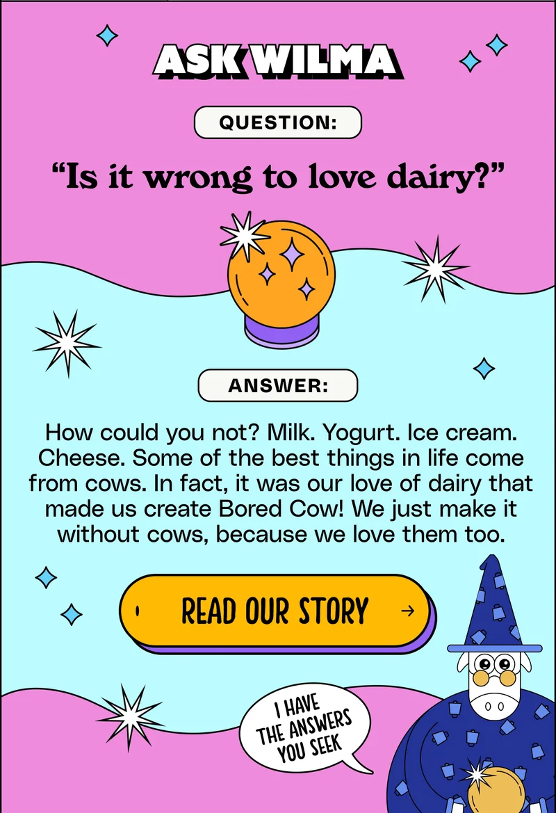 Ask Wilma. Question: “Is it wrong to love dairy?” Answer: How could you not? Milk. Yogurt. Ice cream. Cheese. Some of the best things in life come from cows. In fact, it was our love of dairy that made us create Bored Cow! We just make it without cows, because we love them too. Read our story.