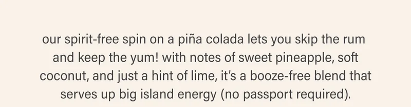 our spirit-free spin on a piña colada lets you skip the rum  and keep the yum! with notes of sweet pineapple, soft coconut, and just a hint of lime, it’s a booze-free blend that serves up big island energy (no passport required).