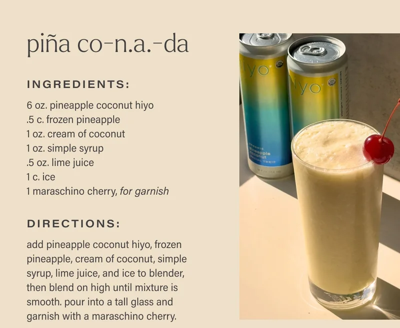 PIñA CO-N.A.-DA  Ingredients: 6 oz. pineapple coconut hiyo .5 c. frozen pineapple 1 oz. cream of coconut 1 oz. simple syrup .5 oz. lime juice 1 c. ice 1 maraschino cherry, for garnish directions: add pineapple coconut hiyo, frozen pineapple, cream of coconut, simple syrup, lime juice, and ice to blender, then blend on high until mixture is smooth. pour into a tall glass and garnish with a maraschino cherry.