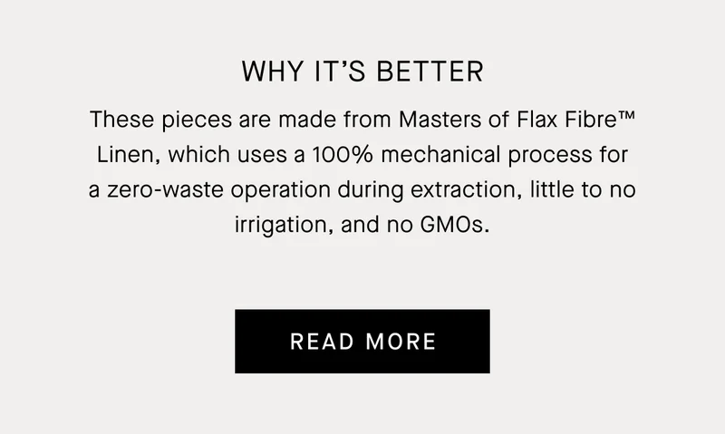 Why It’s Better | These pieces are made from Masters of Flax Fibre™ Linen, which uses a 100% mechanical process for a zero-waste operation during extraction, little to no irrigation, and no GMOs. | Read More