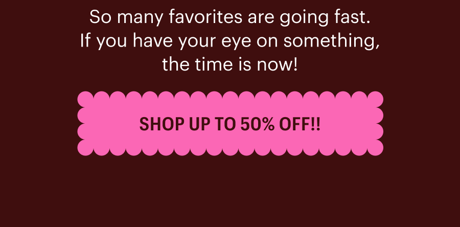So many favorites are going fast. If you have your eye on something, the time is now! SHOP UP TO 50% OFF!!