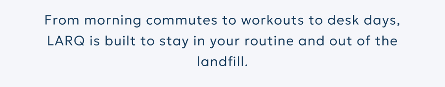 From morning commutes to workouts to desk days, LARQ is built to stay in your routine and out of the landfill.