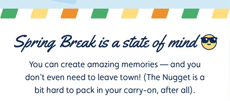 Spring Break is a state of mind 😎 You can create amazing memories — and you don't even need to leave town! (The Nugget is a bit hard to pack in your carry-on, after all).
