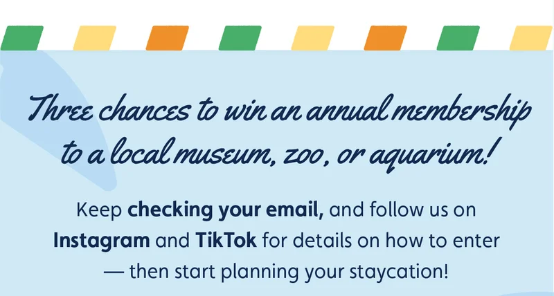 Three chances to win an annual membership to a local museum, zoo, or aquarium! Keep checking your email, and follow us on Instagram and TikTok for details on how to enter — then start planning your staycation!