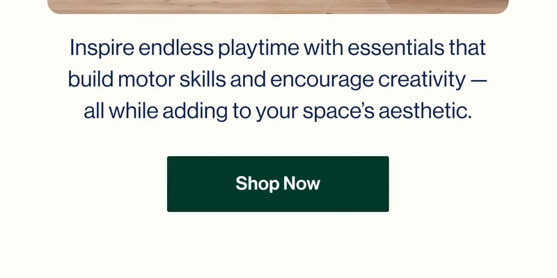 Inspire endless playtime with essentials that build motor skills and encourage creativity — all while adding to your space’s aesthetic.