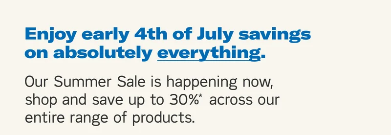 Enjoy early 4th of July sales on absolutely everything. Our Summer Sale is happening now, shop and save up to 30%* across our entire range of products.