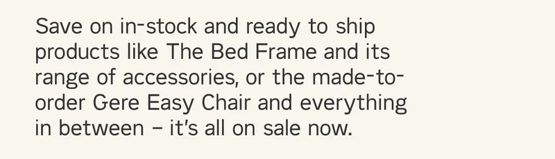 Save on in-stock and ready to ship products  like The Bed Frame and its range of accessories,  or the made-to-order Gere Easy Chair and everything in between – it’s all on sale now.