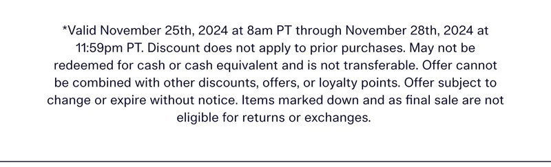 *Valid November 25th, 2024 at 8am PT through November 28th, 2024 at 11:59pm PT. Discount does not apply to prior purchases. May not be redeemed for cash or cash equivalent and is not transferable. Offer cannot be combined with other discounts, offers, or loyalty points. Offer subject to change or expire without notice. Items marked down and as final sale are not eligible for returns or exchanges.