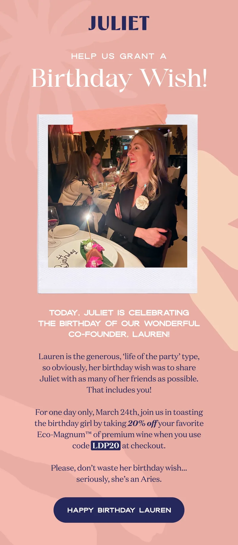 JULIET | Today, Juliet is celebrating the birthday of our wonderful co-founder, Lauren!  Lauren is the generous, ‘life of the party’ type, so obviously, her birthday wish was to share Juliet with as many of her friends as possible. That includes you!  For one day only, March 24th, join us in toasting the birthday girl by taking 20% off your favorite Eco-Magnum™ of premium wine when you use code  LDP20  at checkout.  Please, don’t waste her birthday wish… seriously, she’s an Aries. | HAPPY BIRTHDAY LAUREN