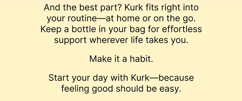 And the best part? Kurk fits right into your routine—at home or on the go. Keep a bottle in your bag for effortless support wherever life takes you.  Make it a habit.  Start your day with Kurk—because feeling good should be easy.