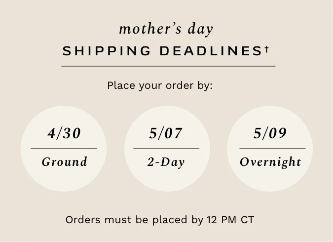 Mother's Day Shipping Deadlines. Place your order by April 30 for Ground Shipping, May 7 for 2-day shipping, or May 9 for Overnight shipping. Orders must be placed by 12PM CT