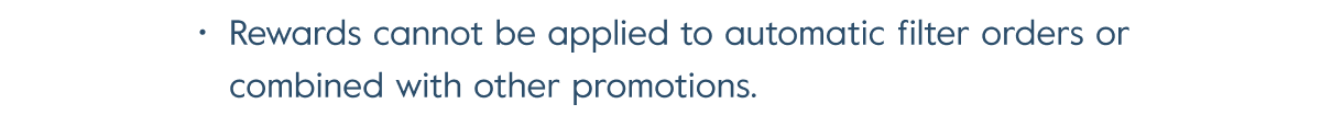 Rewards cannot be applied to automatic filter orders or combined with other promotions.