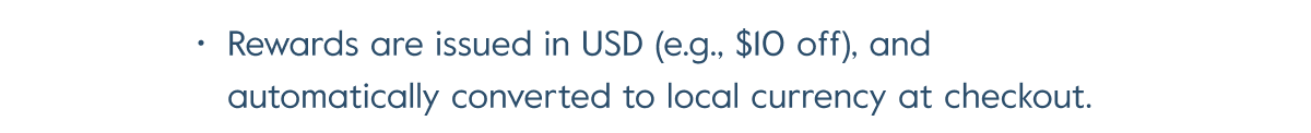 Rewards are issued in USD (e.g., $10 off), and automatically converted to local currency at checkout.