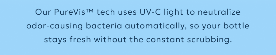 Our PureVis™ tech uses UV-C light to neutralize odor-causing bacteria automatically, so your bottle stays fresh without the constant scrubbing.