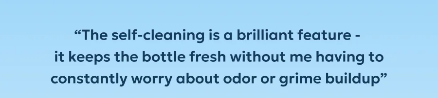 “The self-cleaning is a brilliant feature -  it keeps the bottle fresh without me having to constantly worry about odor or grime buildup”