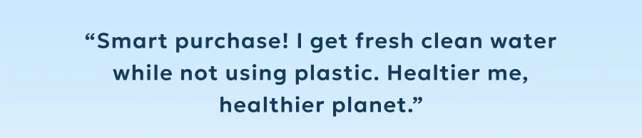 “Smart purchase! I get fresh clean water while not using plastic. Healtier me, healthier planet.”