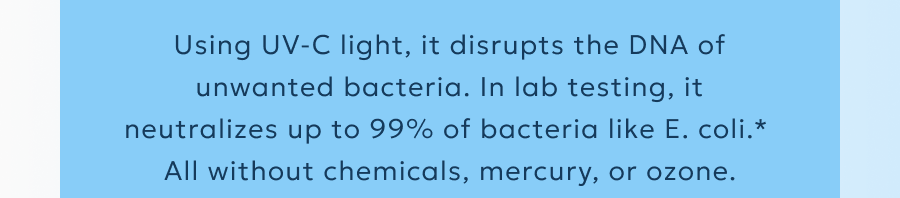 Using UV-C light, it disrupts the DNA of unwanted bacteria. In lab testing, it neutralizes up to 99% of bacteria like E. coli.*  All without chemicals, mercury, or ozone.