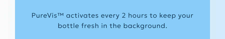 PureVis™ activates every 2 hours to keep your bottle fresh in the background.