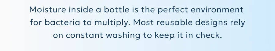 Moisture inside a bottle is the perfect environment  for bacteria to multiply. Most reusable designs rely on constant washing to keep it in check.