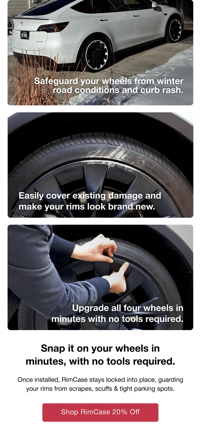 Safeguard your wheels from winter road conditions and curb rash. Easily cover existing damage and make your rims look brand new. Upgrade all four wheels in minutes with no tools required. Snap it on your wheels in minutes, with no tools required. Once installed, RimCase stays locked into place, guarding your rims from scrapes, scuffs & tight parking spots.