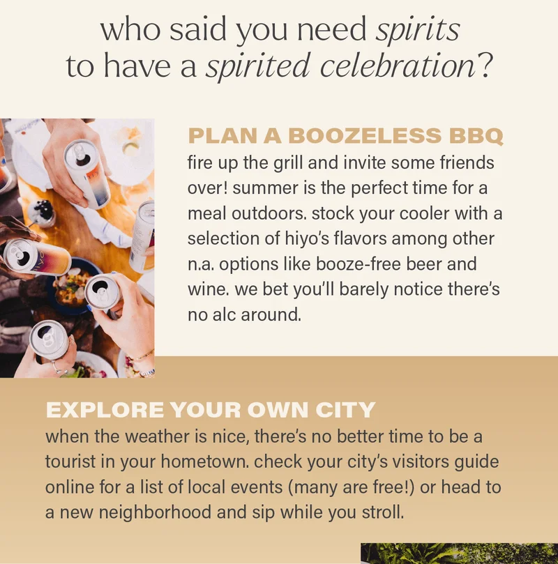who said you need spirits to have a spirited celebration? PLAN A BOOZELESS BBQ: fire up the grill and invite some friends over! summer is the perfect time for a meal outdoors. stock your cooler with a selection of hiyo's flavors among other n.a. options like booze-free beer and wine. we bet you'll barely notice there's no alc around. EXPLORE YOUR OWN CITY: when the weather is nice, there's no better time to be a tourist in your hometown. check your city's visitors guide online for a list of local events (many are free!) or head to a new neighborhood and sip while you stroll.