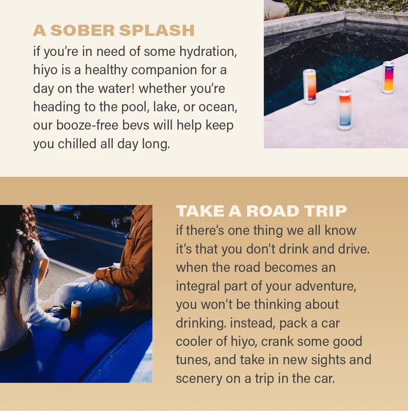 A SOBER SPLASH: if you're in need of some hydration, hiyo is a healthy companion for a day on the water! whether you're heading to the pool, lake, or ocean, our booze-free bevs will help keep you chilled all day long. TAKE A ROAD TRIP: if there's one thing we all know it's that you don't drink and drive. when the road becomes an integral part of your adventure, you won't be thinking about drinking. instead, pack a car cooler of hiyo, crank some good tunes, and take in new sights and scenery on a trip in the car.