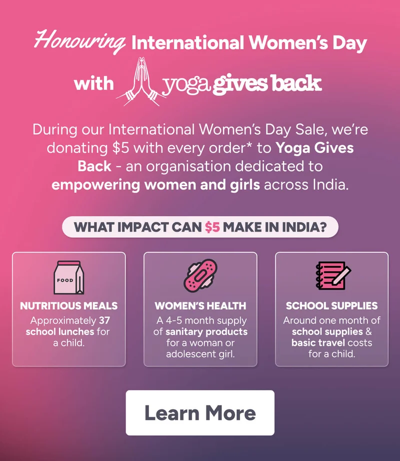 Honouring International Women’s Day with  Wonder Women are everywhere.  Opportunity isn’t. During our International Women’s Day Sale, we’re donating $5 with every order* to Yoga Gives Back - an organisation dedicated to empowering women and girls across India. What IMPACT CAN $5 MAKE in india? Nutritious Meals women’s health school supplies &nbsp;Approximately 37 school lunches for  a child.  A 4-5 month supply of sanitary products for a woman or adolescent girl. Around one month of school supplies & basic travel costs for a child. Learn More