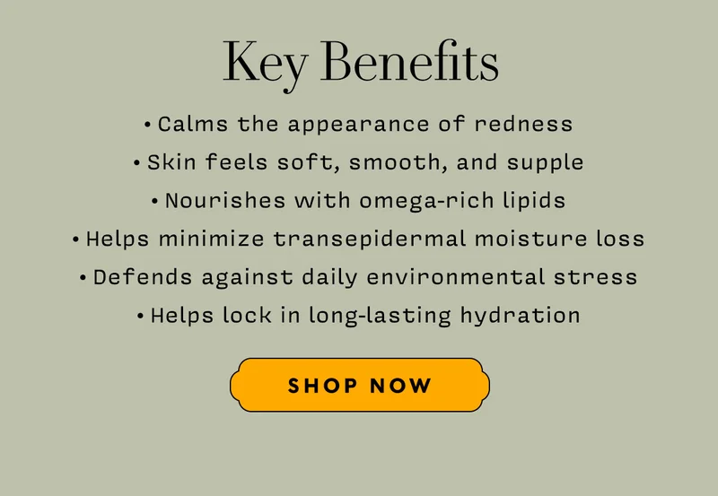 • Calms the appearance of redness • Skin feels soft, smooth, and supple • Nourishes with omega-rich lipids • Helps minimize transepidermal moisture loss  • Defends against daily environmental stress • Helps lock in long-lasting hydration    SHOP NOW