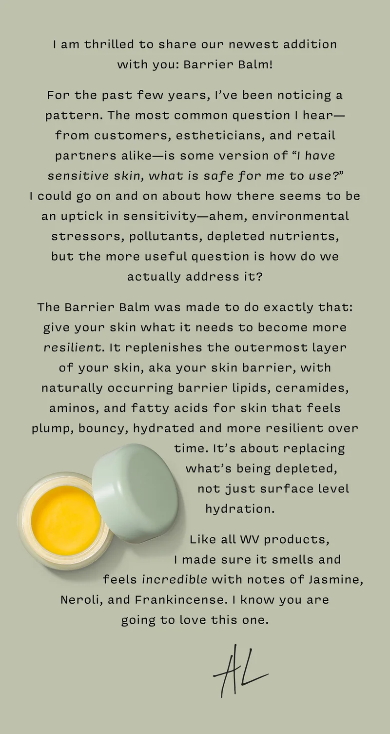 I am thrilled to share our newest addition  with you: Barrier Balm!   For the past few years, I’ve been noticing a pattern. The most common question I hear— from customers, estheticians, and retail partners alike—is some version of “I have sensitive skin, what is safe for me to use?”  I could go on and on about how there seems to be an uptick in sensitivity—ahem, environmental stressors, pollutants, depleted nutrients,  but the more useful question is how do we actually address it?   The Barrier Balm was made to do exactly that: give your skin what it needs to become more resilient. It replenishes the outermost layer  of your skin, aka your skin barrier, with naturally occurring barrier lipids, ceramides, aminos, and fatty acids for skin that feels plump, bouncy, hydrated and more resilient over time. It’s about replacing what’s being depleted, not just surface level hydration.   Like all WV products, I made sure it smells  and feels incredible with notes of Jasmine,  Neroli, and Frankincense. I know you are  going to love this one.  x Alison