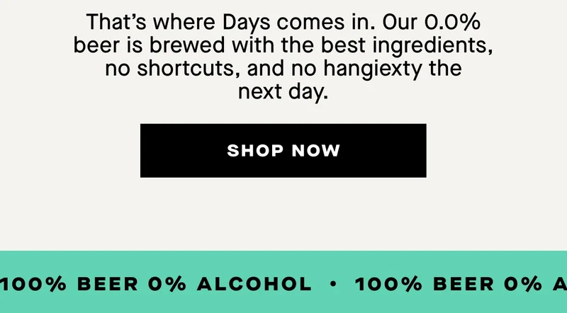 That’s where Days comes in. Our 0.0% beer is brewed with the best ingredients, no shortcuts, and no hangiexty the next day.