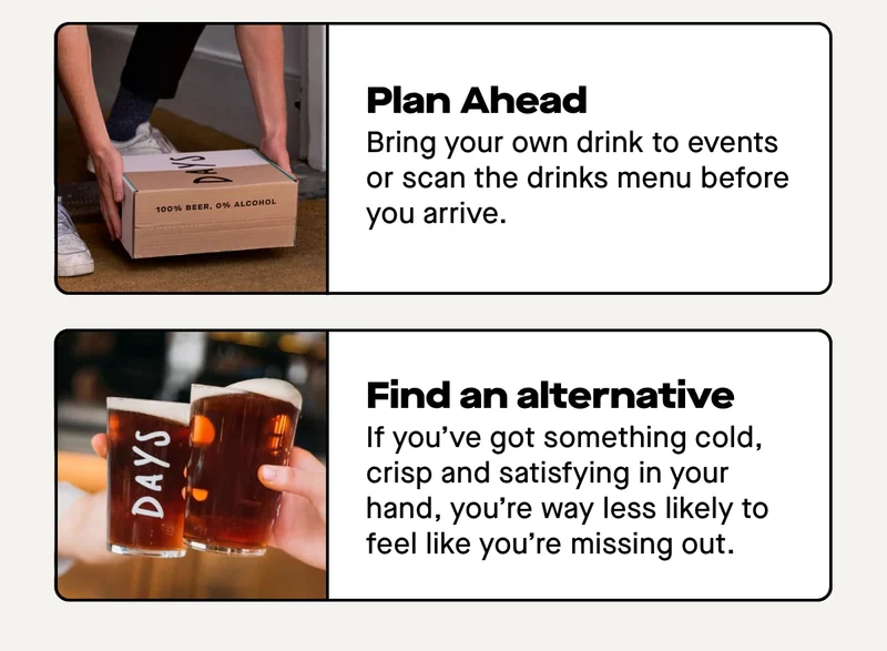 Plan ahead – bring your own drink to events or scan the drinks menu before you arrive. Find an alternative you actually enjoy – this one’s big. If you’ve got something cold, crisp and satisfying in your hand, you’re way less likely to feel like you’re missing out.