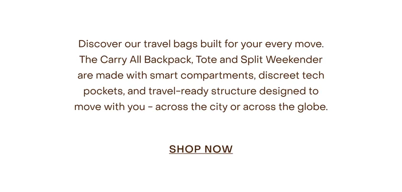 Discover our travel bags built for your every move. The Carry All Backpack, Tote and Split Weekender are made with smart compartments, discreet tech pockets, and travel-ready structure designed to move with you - across the city or across the globe.