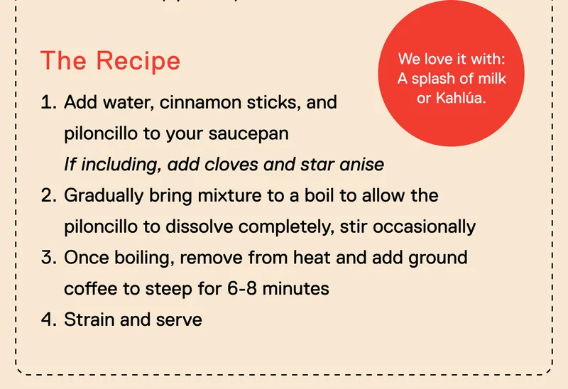 The Recipe. We love it with: a splash of milk or Kahlúa. Add water, cinnamon sticks, and piloncillo to your saucepan If including, add cloves and star anise&nbsp; Gradually bring mixture to a boil to allow the piloncillo to dissolve completely, stir occasionally Once boiling, remove from heat and add ground coffee to steep for 6-8 minutes Strain and serve