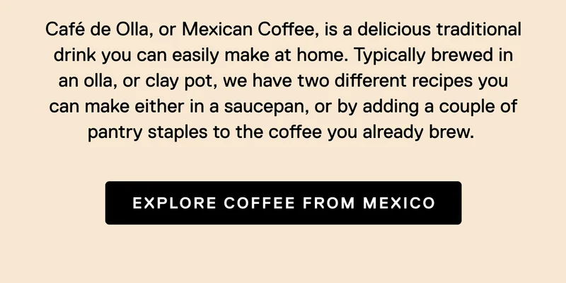Cafe De Olla, or Mexican Coffee, is a delicious traditional drink you can easily make at home. Typically brewed in an olla, or clay pot, we have two different recipes you can make either in a saucepan, or by adding a couple of in pantry staples to the coffee you already brew.&nbsp; Explore Coffee From Mexico