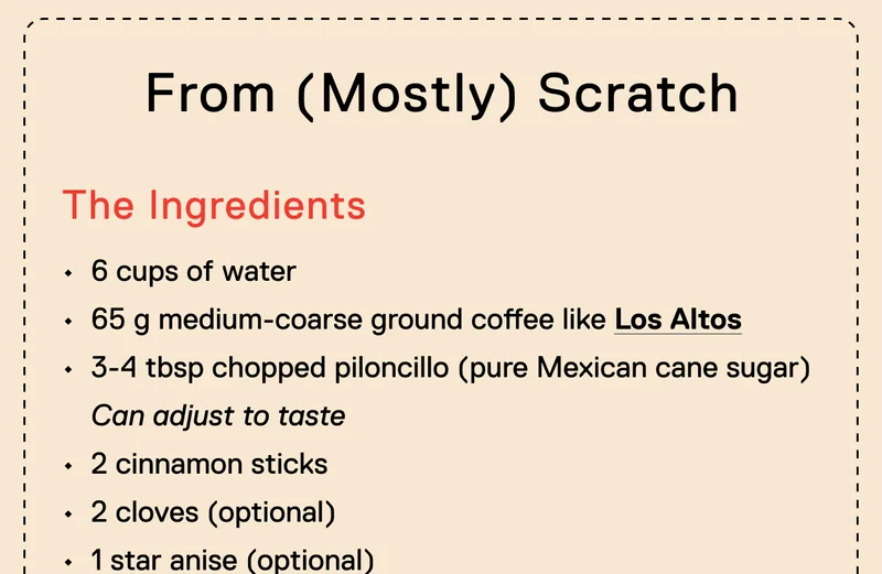 From (Mostly) Scratch. The Ingredients. 6 cups of water 65 g medium-coarse ground coffee like Los Altos&nbsp; 3-4 tbsp chopped piloncillo (pure Mexican cane sugar) Can adjust to taste 2 cinnamon sticks 2 cloves (optional) 1 star anise (optional)