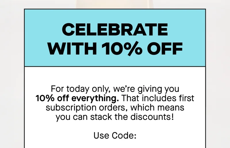 Celebrate with 10% off. For today only, we’re giving you 10% off everything. That includes first subscription orders, which means you can stack the discounts!