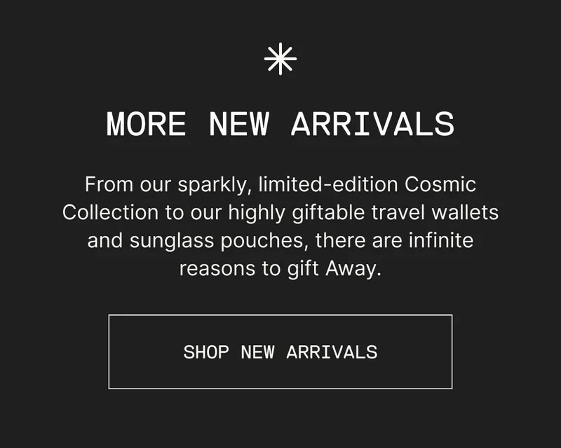 MORE NEW ARRIVALS. From our sparkly, limited-edition Cosmic Collection to our highly giftable travel wallets and sunglass pouches, there are infinite reasons to gift Away. SHOP NEW ARRIVALS
