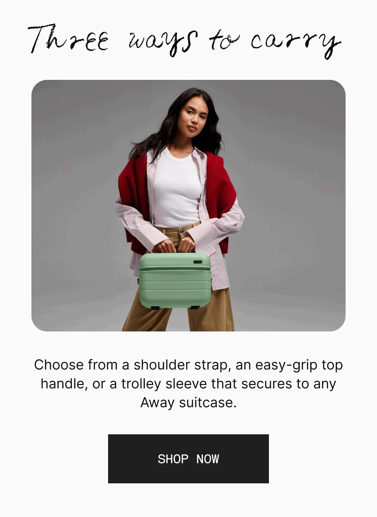 Three ways to carry. Choose from a shoulder strap, an easy-grip top handle, or a trolley sleeve that secures to any Away suitcase. SHOP NOW