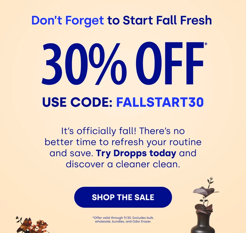 Don’t Forget to Start Fall Fresh&nbsp; 30% OFF USE CODE: FALLSTART30 | It’s officially fall! There’s no better time to refresh your routine and save. Try Dropps today and discover a cleaner clean. [SHOP THE SALE] *Offer valid through 9/30. Excludes bulk, wholesale, bundles, and Odor Eraser.